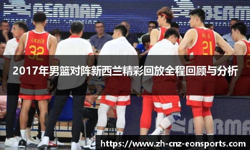2017年男篮对阵新西兰精彩回放全程回顾与分析